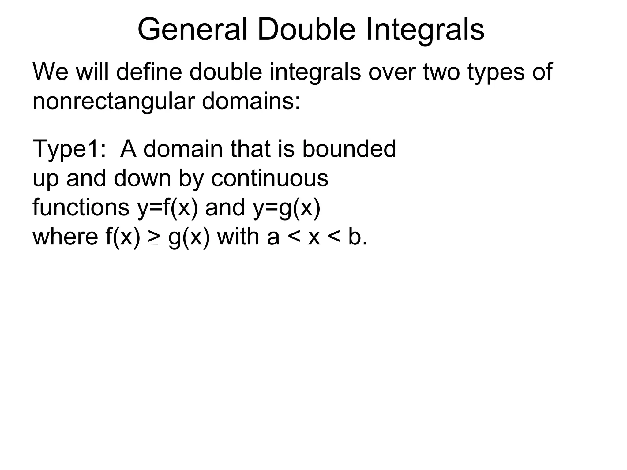 General Double Integrals
We will define double integrals over two types of
nonrectangular domains:
Type1: A domain that is bounded
up and down by continuous
functions y=f(x) and y=g(x)
where f(x) > g(x) with a < x < b.
 
