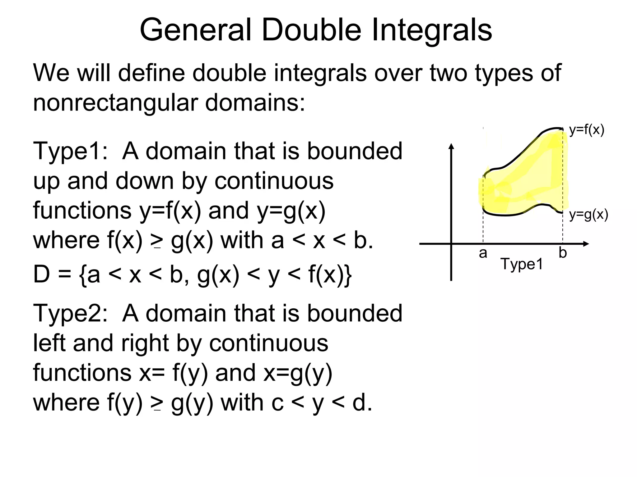 General Double Integrals
We will define double integrals over two types of
nonrectangular domains:
Type1: A domain that is bounded
up and down by continuous
functions y=f(x) and y=g(x)
where f(x) > g(x) with a < x < b.
Type2: A domain that is bounded
left and right by continuous
functions x= f(y) and x=g(y)
where f(y) > g(y) with c < y < d.
a b
Type1
y=f(x)
y=g(x)
D = {a < x < b, g(x) < y < f(x)}
 