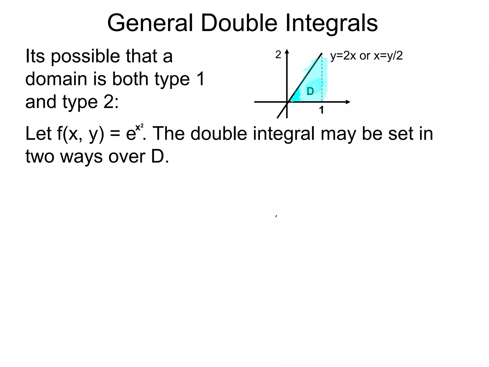 General Double Integrals
Its possible that a
domain is both type 1
and type 2:
y=2x or x=y/2
1
Let f(x, y) = e . The double integral may be set in
two ways over D.
2
D
x2
 