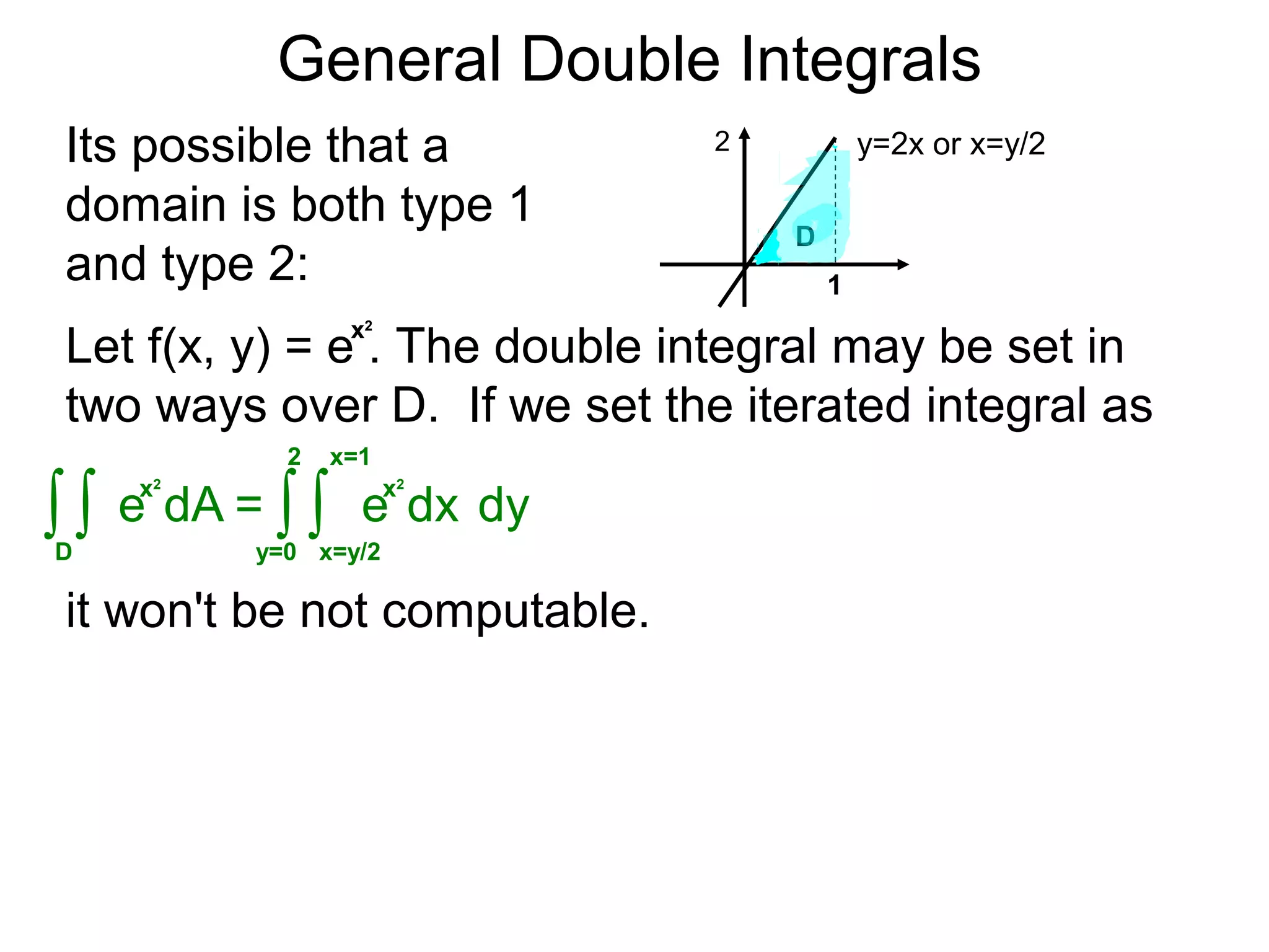 General Double Integrals
= dy∫y=0
2
dx
x=1
∫x=y/2
Its possible that a
domain is both type 1
and type 2:
y=2x or x=y/2
1
Let f(x, y) = e . The double integral may be set in
two ways over D. If we set the iterated integral as
∫D
dA∫
2
D
it won't be not computable.
x2
x2
e
x2
e
 