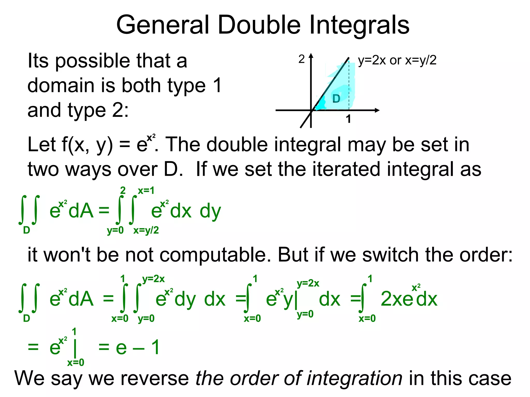 General Double Integrals
= dy∫y=0
2
dx
x=1
∫x=y/2
Its possible that a
domain is both type 1
and type 2:
y=2x or x=y/2
1
Let f(x, y) = e . The double integral may be set in
two ways over D. If we set the iterated integral as
∫D
dA∫
2
D
it won't be not computable. But if we switch the order:
x2
x2
e
x2
e
= dx∫x=0
1
dy
y=2x
∫y=0
∫D
dA∫
x2
e
x2
e = dx∫x=0
1 y=2x
y=0
x2
e y| = dx∫x=0
1
2xe
x=0
1
x2
e |= = e – 1
We say we reverse the order of integration in this case
x2
 