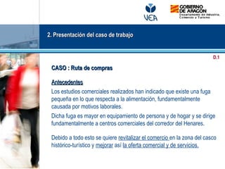 2. Presentación del caso de trabajo2. Presentación del caso de trabajo
CASO : Ruta de comprasCASO : Ruta de compras
AntecedentesAntecedentes
Los estudios comerciales realizados han indicado que existe una fuga
pequeña en lo que respecta a la alimentación, fundamentalmente
causada por motivos laborales.
Dicha fuga es mayor en equipamiento de persona y de hogar y se dirige
fundamentalmente a centros comerciales del corredor del Henares.
Debido a todo esto se quiere revitalizar el comercio en la zona del casco
histórico-turístico y mejorar así la oferta comercial y de servicios.
D.1
 