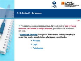  Procesos requeridos para asegurar que el proyecto incluye todo el trabajo
necesario y solamente el trabajo necesario, y completarlo de esta forma
con éxito.
Alcance del Proyecto:Alcance del Proyecto: Trabajo que debe llevarse a cabo para entregar
un servicio con las características y funciones especificadas.
 Procesos
 Lugar
 Participantes
3.1.2. Definición del alcance
F.07
 