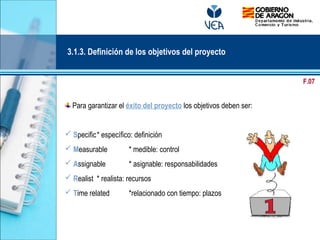 Para garantizar el éxito del proyecto los objetivos deben ser:
 Specific* específico: definición
 Measurable * medible: control
 Assignable * asignable: responsabilidades
 Realist * realista: recursos
 Time related *relacionado con tiempo: plazos
3.1.3. Definición de los objetivos del proyecto
F.07
 