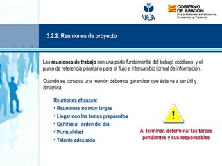 Las reuniones de trabajo son una parte fundamental del trabajo cotidiano, y el
punto de referencia prioritario para el flujo e intercambio formal de información.
Cuando se convoca una reunión debemos garantizar que ésta va a ser útil y
dinámica.
Reuniones eficaces:
• Reuniones no muy largas
• Llegar con los temas preparados
• Ceñirse al orden del día
• Puntualidad
• Talante adecuado
Al terminar, determinar las tareas
pendientes y sus responsables
3.2.2. Reuniones de proyecto
 