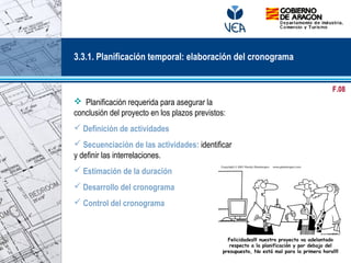   
 Planificación requerida para asegurar la
conclusión del proyecto en los plazos previstos:
 Definición de actividades
 Secuenciación de las actividades: identificar
y definir las interrelaciones.
 Estimación de la duración
 Desarrollo del cronograma
 Control del cronograma
Felicidades!!! nuestro proyecto va adelantado
respecto a la planificación y por debajo del
presupuesto, No está mal para la primera hora!!!!
3.3.1. Planificación temporal: elaboración del cronograma
F.08
 