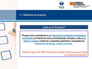 Proceso único consistente en un conjunto de actividades coordinadas y
controladas con fechas de inicio y de finalización, llevadas a cabo para
lograr un objetivo conforme a requisitos específicos, incluyendo las
limitaciones de tiempo, costes y recursos.
Definición según ISO 10006 “Gestión de la calidad. Directrices para la calidad
en la gestión de proyectos”
¿Qué es un Proyecto?¿Qué es un Proyecto?
1.1. Definición de proyecto1.1. Definición de proyecto
 
