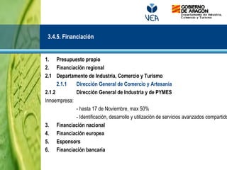 1. Presupuesto propio
2. Financiación regional
2.1 Departamento de Industria, Comercio y Turismo
2.1.1 Dirección General de Comercio y Artesanía
2.1.2 Dirección General de Industria y de PYMES
Innoempresa:
- hasta 17 de Noviembre, max 50%
- Identificación, desarrollo y utilización de servicios avanzados compartido
3. Financiación nacional
4. Financiación europea
5. Esponsors
6. Financiación bancaria
3.4.5. Financiación
 