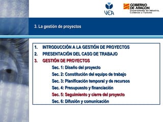 3. La gestión de proyectos3. La gestión de proyectos
1.1. INTRODUCCIÓN A LA GESTIÓN DE PROYECTOSINTRODUCCIÓN A LA GESTIÓN DE PROYECTOS
2.2. PRESENTACIÓN DEL CASO DE TRABAJOPRESENTACIÓN DEL CASO DE TRABAJO
3.3. GESTIÓN DE PROYECTOSGESTIÓN DE PROYECTOS
Sec. 1: Diseño del proyectoSec. 1: Diseño del proyecto
Sec. 2: Constitución del equipo de trabajoSec. 2: Constitución del equipo de trabajo
Sec. 3: Planificación temporal y de recursosSec. 3: Planificación temporal y de recursos
Sec. 4: Presupuesto y financiaciónSec. 4: Presupuesto y financiación
Sec. 5: Seguimiento y cierre del proyectoSec. 5: Seguimiento y cierre del proyecto
Sec. 6: Difusión y comunicaciónSec. 6: Difusión y comunicación
 