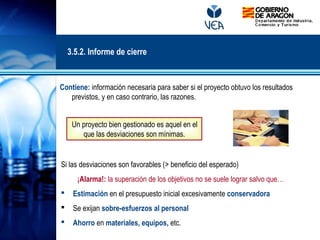 Contiene: información necesaria para saber si el proyecto obtuvo los resultados
previstos, y en caso contrario, las razones.
Un proyecto bien gestionado es aquel en el
que las desviaciones son mínimas.
Si las desviaciones son favorables (> beneficio del esperado)
¡Alarma!: la superación de los objetivos no se suele lograr salvo que…
 Estimación en el presupuesto inicial excesivamente conservadora
 Se exijan sobre-esfuerzos al personal
 Ahorro en materiales, equipos, etc.
3.5.2. Informe de cierre
 