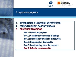 3. La gestión de proyectos3. La gestión de proyectos
1.1. INTRODUCCIÓN A LA GESTIÓN DE PROYECTOSINTRODUCCIÓN A LA GESTIÓN DE PROYECTOS
2.2. PRESENTACIÓN DEL CASO DE TRABAJOPRESENTACIÓN DEL CASO DE TRABAJO
3.3. GESTIÓN DE PROYECTOSGESTIÓN DE PROYECTOS
Sec. 1: Diseño del proyectoSec. 1: Diseño del proyecto
Sec. 2: Constitución del equipo de trabajoSec. 2: Constitución del equipo de trabajo
Sec. 3: Planificación temporal y de recursosSec. 3: Planificación temporal y de recursos
Sec. 4: Presupuesto y financiaciónSec. 4: Presupuesto y financiación
Sec. 5: Seguimiento y cierre del proyectoSec. 5: Seguimiento y cierre del proyecto
Sec. 6: Difusión y comunicaciónSec. 6: Difusión y comunicación
 