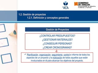 ¿CONTROLAR PRESUPUESTOS?
¿GESTIONAR MATERIALES?
¿CONSEGUIR PERSONAS?
¿CREAR CRONOGRAMAS?
 Planificación, organización, seguimiento, control e informe de todos los
aspectos de un proyecto y la motivación de todos aquellos que están
involucrados en él para alcanzar los objetivos del proyecto.
Gestión de ProyectosGestión de Proyectos
1.2. Gestión de proyectos1.2. Gestión de proyectos
1.2.1. Definición y conceptos generales1.2.1. Definición y conceptos generales
 