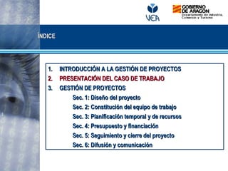 ÍNDICEÍNDICE
1.1. INTRODUCCIÓN A LA GESTIÓN DE PROYECTOSINTRODUCCIÓN A LA GESTIÓN DE PROYECTOS
2.2. PRESENTACIÓN DEL CASO DE TRABAJOPRESENTACIÓN DEL CASO DE TRABAJO
3.3. GESTIÓN DE PROYECTOSGESTIÓN DE PROYECTOS
Sec. 1: Diseño del proyectoSec. 1: Diseño del proyecto
Sec. 2: Constitución del equipo de trabajoSec. 2: Constitución del equipo de trabajo
Sec. 3: Planificación temporal y de recursosSec. 3: Planificación temporal y de recursos
Sec. 4: Presupuesto y financiaciónSec. 4: Presupuesto y financiación
Sec. 5: Seguimiento y cierre del proyectoSec. 5: Seguimiento y cierre del proyecto
Sec. 6: Difusión y comunicaciónSec. 6: Difusión y comunicación
 