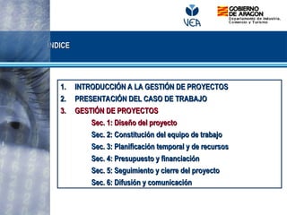 1.
1. INTRODUCCIÓN A LA GESTIÓN DE PROYECTOS
INTRODUCCIÓN A LA GESTIÓN DE PROYECTOS
2.
2. PRESENTACIÓN DEL CASO DE TRABAJO
PRESENTACIÓN DEL CASO DE TRABAJO
3.
3. GESTIÓN DE PROYECTOS
GESTIÓN DE PROYECTOS
Sec. 1: Diseño del proyecto
Sec. 1: Diseño del proyecto
Sec. 2: Constitución del equipo de trabajo
Sec. 2: Constitución del equipo de trabajo
Sec. 3: Planificación temporal y de recursos
Sec. 3: Planificación temporal y de recursos
Sec. 4: Presupuesto y financiación
Sec. 4: Presupuesto y financiación
Sec. 5: Seguimiento y cierre del proyecto
Sec. 5: Seguimiento y cierre del proyecto
Sec. 6: Difusión y comunicación
Sec. 6: Difusión y comunicación
ÍNDICE
ÍNDICE
 