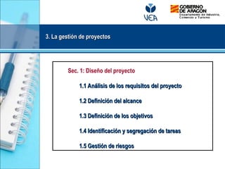 3. La gestión de proyectos
3. La gestión de proyectos
Sec. 1: Diseño del proyecto
1.1 Análisis de los requisitos del proyecto
1.1 Análisis de los requisitos del proyecto
1.2 Definición del alcance
1.2 Definición del alcance
1.3 Definición de los objetivos
1.3 Definición de los objetivos
1.4 Identificación y segregación de tareas
1.4 Identificación y segregación de tareas
1.5 Gestión de riesgos
1.5 Gestión de riesgos
 