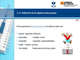 Para garantizar el éxito del proyecto los objetivos deben ser:
 Specific* específico: definición
 Measurable * medible: control
 Assignable * asignable: responsabilidades
 Realist * realista: recursos
 Time related *relacionado con tiempo: plazos
3.1.3. Definición de los objetivos del proyecto
F.07
 