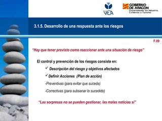 El control y prevención de los riesgos consiste en:
 Descripción del riesgo y objetivos afectados
Definir Acciones (Plan de acción)
-Preventivas (para evitar que suceda)
-Correctivas (para subsanar lo sucedido)
“Las sorpresas no se pueden gestionar, las malas noticias si”
3.1.5. Desarrollo de una respuesta ante los riesgos
“Hay que tener previsto como reaccionar ante una situación de riesgo”
F.09
 