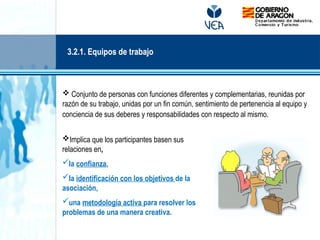  Conjunto de personas con funciones diferentes y complementarias, reunidas por
razón de su trabajo, unidas por un fin común, sentimiento de pertenencia al equipo y
conciencia de sus deberes y responsabilidades con respecto al mismo.
Implica que los participantes basen sus
relaciones en,
la confianza,
la identificación con los objetivos de la
asociación,
una metodología activa para resolver los
problemas de una manera creativa.
3.2.1. Equipos de trabajo
 