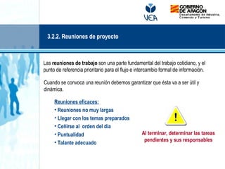 Las reuniones de trabajo son una parte fundamental del trabajo cotidiano, y el
punto de referencia prioritario para el flujo e intercambio formal de información.
Cuando se convoca una reunión debemos garantizar que ésta va a ser útil y
dinámica.
Reuniones eficaces:
• Reuniones no muy largas
• Llegar con los temas preparados
• Ceñirse al orden del día
• Puntualidad
• Talante adecuado
Al terminar, determinar las tareas
pendientes y sus responsables
3.2.2. Reuniones de proyecto
 