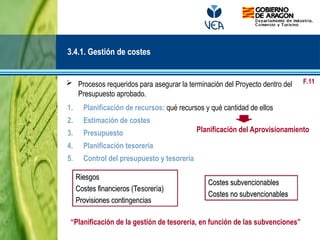  Procesos requeridos para asegurar la terminación del Proyecto dentro del
Presupuesto aprobado.
1. Planificación de recursos: qué recursos y qué cantidad de ellos
2. Estimación de costes
3. Presupuesto
4. Planificación tesorería
5. Control del presupuesto y tesorería
3.4.1. Gestión de costes
Planificación del Aprovisionamiento
Costes subvencionables
Costes no subvencionables
Riesgos
Costes financieros (Tesorería)
Provisiones contingencias
“Planificación de la gestión de tesorería, en función de las subvenciones”
F.11
 