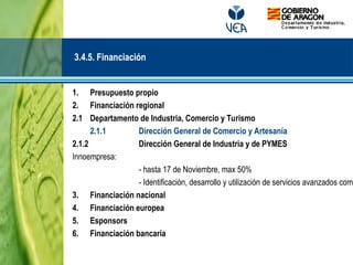 1. Presupuesto propio
2. Financiación regional
2.1 Departamento de Industria, Comercio y Turismo
2.1.1 Dirección General de Comercio y Artesanía
2.1.2 Dirección General de Industria y de PYMES
Innoempresa:
- hasta 17 de Noviembre, max 50%
- Identificación, desarrollo y utilización de servicios avanzados comp
3. Financiación nacional
4. Financiación europea
5. Esponsors
6. Financiación bancaria
3.4.5. Financiación
 