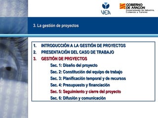 3. La gestión de proyectos
3. La gestión de proyectos
1.
1. INTRODUCCIÓN A LA GESTIÓN DE PROYECTOS
INTRODUCCIÓN A LA GESTIÓN DE PROYECTOS
2.
2. PRESENTACIÓN DEL CASO DE TRABAJO
PRESENTACIÓN DEL CASO DE TRABAJO
3.
3. GESTIÓN DE PROYECTOS
GESTIÓN DE PROYECTOS
Sec. 1: Diseño del proyecto
Sec. 1: Diseño del proyecto
Sec. 2: Constitución del equipo de trabajo
Sec. 2: Constitución del equipo de trabajo
Sec. 3: Planificación temporal y de recursos
Sec. 3: Planificación temporal y de recursos
Sec. 4: Presupuesto y financiación
Sec. 4: Presupuesto y financiación
Sec. 5: Seguimiento y cierre del proyecto
Sec. 5: Seguimiento y cierre del proyecto
Sec. 6: Difusión y comunicación
Sec. 6: Difusión y comunicación
 