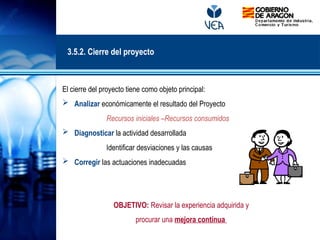 El cierre del proyecto tiene como objeto principal:
 Analizar económicamente el resultado del Proyecto
Recursos iniciales –Recursos consumidos
 Diagnosticar la actividad desarrollada
Identificar desviaciones y las causas
 Corregir las actuaciones inadecuadas
OBJETIVO: Revisar la experiencia adquirida y
procurar una mejora continua
3.5.2. Cierre del proyecto
 