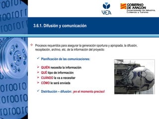  Procesos requeridos para asegurar la generación oportuna y apropiada, la difusión,
recopilación, archivo, etc. de la información del proyecto:
 Planificación de las comunicaciones:
 QUIÉN necesita la información
 QUÉ tipo de información
 CUÁNDO la va a necesitar
 CÓMO le será enviada
 Distribución – difusión: ¡en el momento preciso!
3.6.1. Difusión y comunicación
 