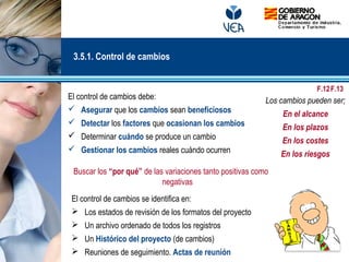 El control de cambios debe:
 Asegurar que los cambios sean beneficiosos
 Detectar los factores que ocasionan los cambios
 Determinar cuándo se produce un cambio
 Gestionar los cambios reales cuándo ocurren
Buscar los “por qué” de las variaciones tanto positivas como
negativas
Los cambios pueden ser;
En el alcance
En los plazos
En los costes
En los riesgos
3.5.1. Control de cambios
El control de cambios se identifica en:
 Los estados de revisión de los formatos del proyecto
 Un archivo ordenado de todos los registros
 Un Histórico del proyecto (de cambios)
 Reuniones de seguimiento. Actas de reunión
F.12F.13
 
