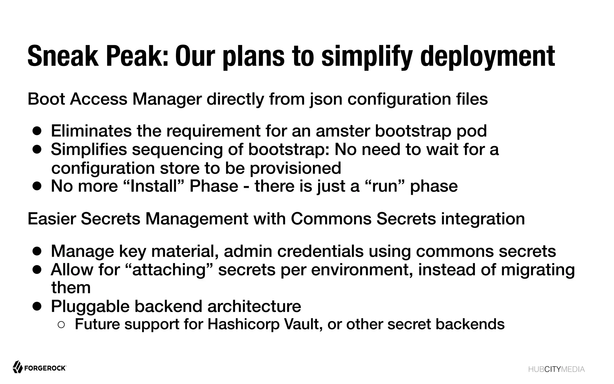 HUBCITYMEDIA!
Sneak Peak: Our plans to simplify deployment
Boot Access Manager directly from json conﬁguration ﬁles!
●  Eliminates the requirement for an amster bootstrap pod!
●  Simpliﬁes sequencing of bootstrap: No need to wait for a
conﬁguration store to be provisioned!
●  No more “Install” Phase - there is just a “run” phase!
Easier Secrets Management with Commons Secrets integration!
●  Manage key material, admin credentials using commons secrets!
●  Allow for “attaching” secrets per environment, instead of migrating
them!
●  Pluggable backend architecture!
○  Future support for Hashicorp Vault, or other secret backends!
!
 