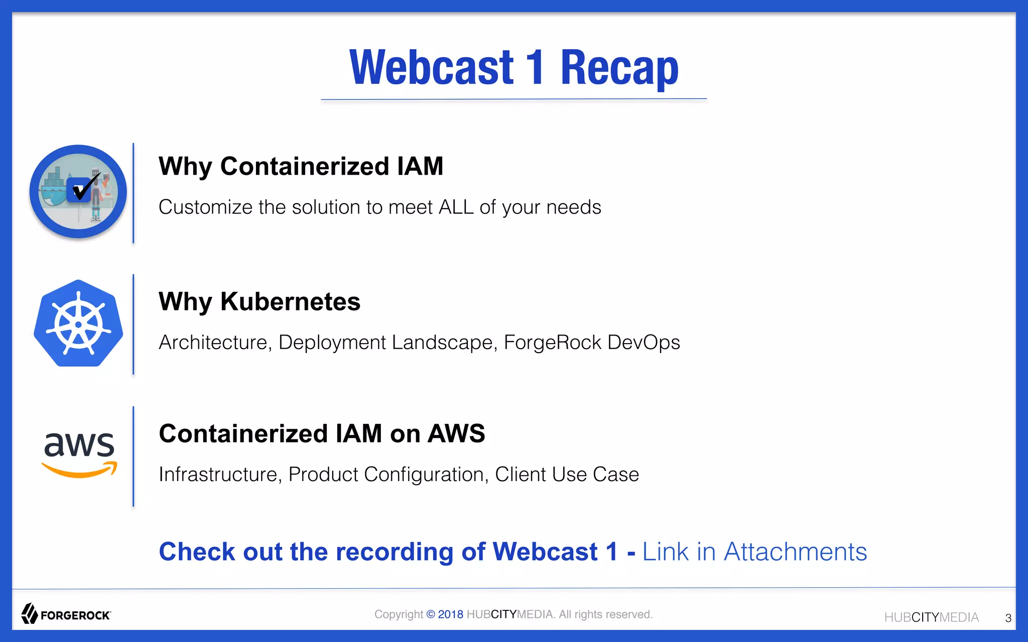 HUBCITYMEDIA!Copyright © 2018 HUBCITYMEDIA. All rights reserved. 3!
Webcast 1 Recap
Why Containerized IAM
Customize the solution to meet ALL of your needs!
!
!
Why Kubernetes
Architecture, Deployment Landscape, ForgeRock DevOps!
!
!
Containerized IAM on AWS
Infrastructure, Product Conﬁguration, Client Use Case !
!
!
Check out the recording of Webcast 1 - Link in Attachments!
!
!
 