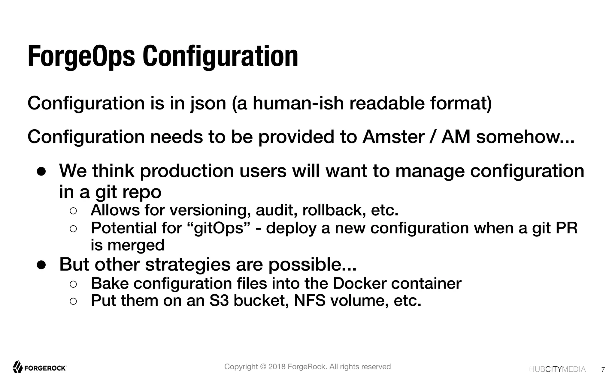 HUBCITYMEDIA!
ForgeOps Conﬁguration
Conﬁguration is in json (a human-ish readable format)!
Conﬁguration needs to be provided to Amster / AM somehow...!
●  We think production users will want to manage conﬁguration
in a git repo!
○  Allows for versioning, audit, rollback, etc.!
○  Potential for “gitOps” - deploy a new conﬁguration when a git PR
is merged!
●  But other strategies are possible...!
○  Bake conﬁguration ﬁles into the Docker container !
○  Put them on an S3 bucket, NFS volume, etc.!
!
7
Copyright © 2018 ForgeRock. All rights reserved
 