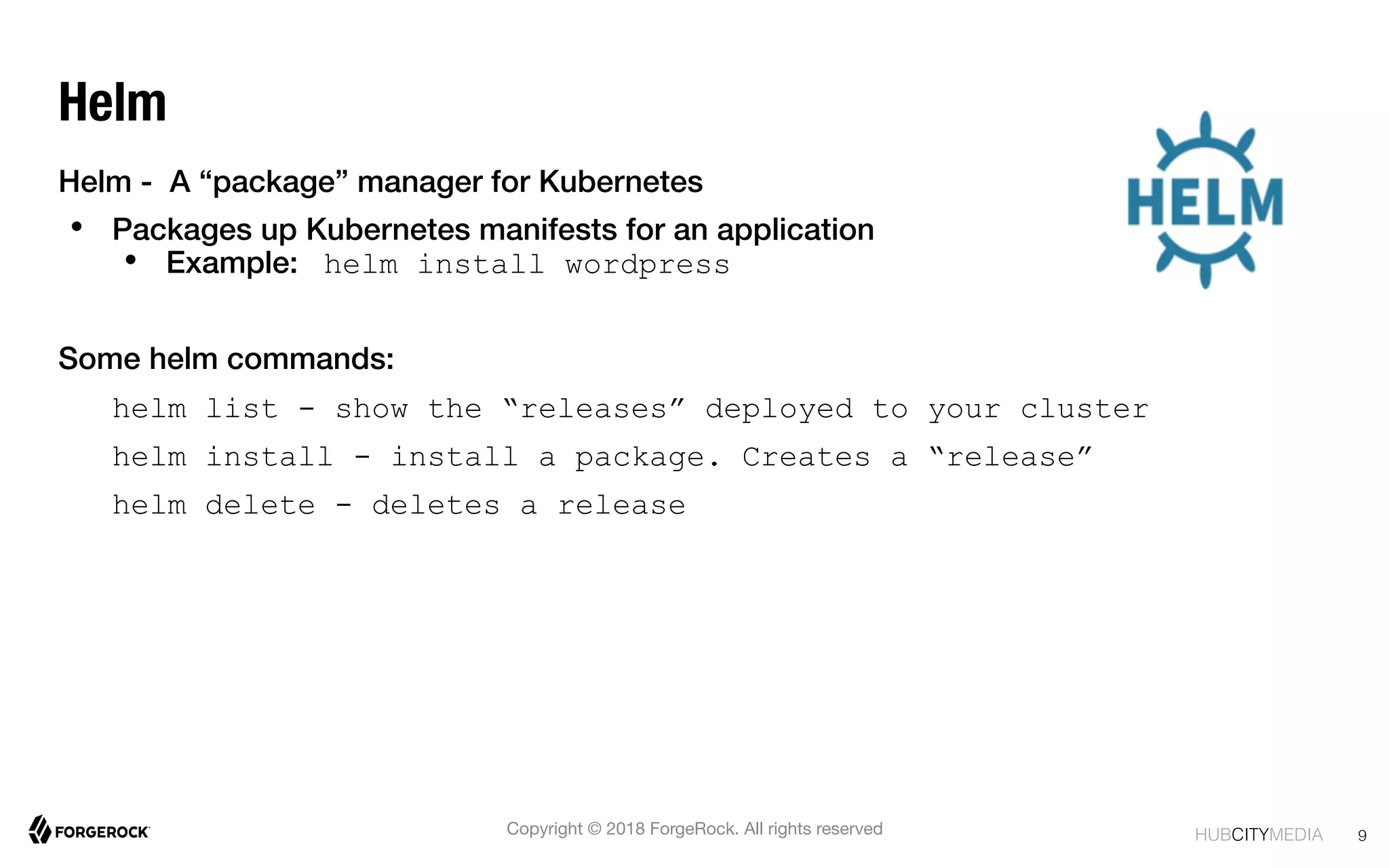 HUBCITYMEDIA! 9
Copyright © 2018 ForgeRock. All rights reserved
Helm
Helm - A “package” manager for Kubernetes !
•  Packages up Kubernetes manifests for an application!
•  Example: helm install wordpress
Some helm commands:
helm list - show the “releases” deployed to your cluster
helm install - install a package. Creates a “release”
helm delete - deletes a release
 