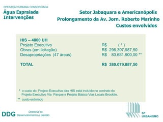 OPERAÇÃO URBANA CONSORCIADA

Água Espraiada                                     Setor Jabaquara e Americanópolis
Intervenções                       Prolongamento da Av. Jorn. Roberto Marinho
                                                           Custos envolvidos


          HIS – 4000 UH
          Projeto Executivo                                       R$     (*)
          Obras (em licitação)                                    R$ 296.397.987,50
          Desapropriações (47 áreas)                              R$ 83.681.900,00 **

          TOTAL                                                   R$ 380.079.887,50




         * o custo do Projeto Executivo das HIS está incluído no contrato do
           Projeto Executivo Via Parque e Projeto Básico Vias Locais Brooklin.
        ** custo estimado


                Diretoria de
DDG     Desenvolvimento e Gestão
                                                                                      SP
                                                                                      URBANISMO
 
