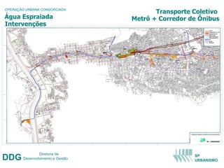 OPERAÇÃO URBANA CONSORCIADA
                                          Transporte Coletivo
Água Espraiada                     Metrô + Corredor de Ônibus
Intervenções




                Diretoria de
DDG     Desenvolvimento e Gestão
                                                     SP
                                                     URBANISMO
 