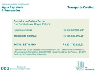 OPERAÇÃO URBANA CONSORCIADA

Água Espraiada                                                            Transporte Coletivo
Intervenções


            Corredor de Ônibus Berrini
            Rua Funchal – Av. Roque Petroni

            Projetos e Obras                                         R$ 36.232.925,23*

            Transporte Coletivo                                      R$ 165.500.000,00


            TOTAL ESTIMADO                                           R$ 201.732.925,23

            * estimativa de custos baseada no documento SPTrans - Plano de Investimento na
            Infraestrutura de Transportes de 02/07/2008 - Superintendência de Projetos - DI /SPR -
            Gerência de Projetos Civis e Sistemas.




                Diretoria de
DDG     Desenvolvimento e Gestão
                                                                                               SP
                                                                                               URBANISMO
 
