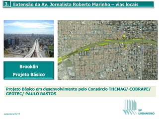 Brooklin
       Projeto Básico


 Projeto Básico em desenvolvimento pelo Consórcio THEMAG/ COBRAPE/
 GEOTEC/ PAULO BASTOS



                                                            SP
setembro/2011                                               URBANISMO
 