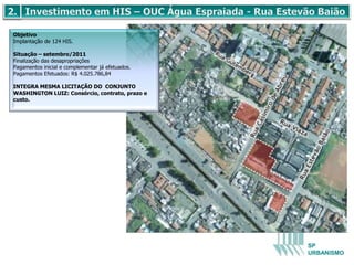 Objetivo
Implantação de 124 HIS.

Situação – setembro/2011
Finalização das desapropriações
Pagamentos inicial e complementar já efetuados.
Pagamentos Efetuados: R$ 4.025.786,84

INTEGRA MESMA LICITAÇÃO DO CONJUNTO
WASHINGTON LUIZ: Consórcio, contrato, prazo e
custo.




                                                  SP
                                                  URBANISMO
 