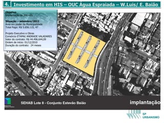 Objetivo
Implantação de 200 HIS.

Situação – setembro/2011
Área em poder da Municipalidade
Total Pago: R$ 5.656.115, 47

Projeto Executivo e Obras
Consórcio ETAMA/ ANDRADE VALADARES
Valor do contrato: R$ 44.496.644,09
Ordem de início: 01/12/2010
Duração do contrato: 24 meses




                                      SP
                                      URBANISMO
 