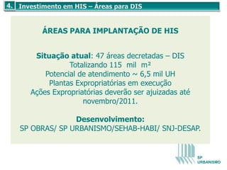 ÁREAS PARA IMPLANTAÇÃO DE HIS


   Situação atual: 47 áreas decretadas – DIS
             Totalizando 115 mil m²
      Potencial de atendimento ~ 6,5 mil UH
       Plantas Expropriatórias em execução
  Ações Expropriatórias deverão ser ajuizadas até
                 novembro/2011.

              Desenvolvimento:
SP OBRAS/ SP URBANISMO/SEHAB-HABI/ SNJ-DESAP.


                                                    SP
                                                    URBANISMO
 