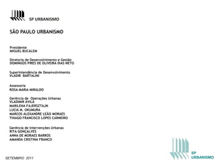 SP URBANISMO

  SÃO PAULO URBANISMO


  Presidente
  MIGUEL BUCALEM

  Diretoria de Desenvolvimento e Gestão
  DOMINGOS PIRES DE OLIVEIRA DIAS NETO

 Superintendência de Desenvolvimento
 VLADIR BARTALINI

 Assessoria
 ROSA MARIA MIRALDO

 Gerência de Operações Urbanas
 VLADIMIR ÁVILA
 MARILENA FAJERSZTAJN
 LUCIA M. OKUMURA
 MARCOS ALEXANDRE LEÃO MORAES
 THIAGO FRANCISCO LOPES CARNEIRO

 Gerência de Intervenções Urbanas
 RITA GONÇALVES
 ANNA DE MORAES BARROS
 AMANDA CRISTINA FRANCO



                                          SP
SETEMBRO 2011                             URBANISMO
 