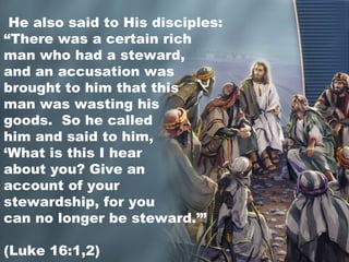 He also said to His disciples:
“There was a certain rich
man who had a steward,
and an accusation was
brought to him that this
man was wasting his
goods. So he called
him and said to him,
‘What is this I hear
about you? Give an
account of your
stewardship, for you
can no longer be steward.’”
(Luke 16:1,2)
 