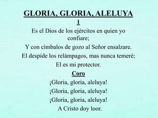 GLORIA, GLORIA, ALELUYA
1
Es el Dios de los ejércitos en quien yo
confiare;
Y con címbalos de gozo al Señor ensalzare.
El despide los relámpagos, mas nunca temeré;
El es mi protector.
Coro
¡Gloria, gloria, aleluya!
¡Gloria, gloria, aleluya!
¡Gloria, gloria, aleluya!
A Cristo doy loor.
 