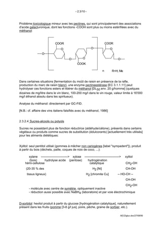 - 2.3/10 -



Problème toxicologique mineur avec les pectines, qui sont principalement des associations
d'acide galacturonique, dont les fonctions -COOH sont plus ou moins estérifiées avec du
méthanol:



                             COOR                                         COOR
                                  O                        O                O
                  O
                                         O          O                             O
                                                COOK

                                                                      n      R=H, Me


Dans certaines situations [fermentation du moût de raisin en présence de la rafle,
production du marc de raisin blanc], une enzyme pectineestérase [EC 3.1.1.11] peut
hydrolyser ces fonctions esters et libérer du méthanol [DL50 env. 20 g/homme] (quelques
dizaines de mg/litre dans le vin blanc, 100-200 mg/l dans le vin rouge, valeur limite à 16'000
mg/l éthanol absolu dans les spiritueux).

Analyse du méthanol: directement par GC-FID.

[N.B.: cf. affaire des vins italiens falsifiés avec du méthanol, 1986]


2.3.2.4 Sucres-alcools ou polyols

Sucres ne possédant plus de fonction réductrice (aldéhyde/cétone), présents dans certains
végétaux ou produits comme sucres de substitution (édulcorants) [actuellement très utilisés]
pour les aliments diététiques:


Xylitol: seul pentitol utilisé (gommes à mâcher non cariogènes [label "sympadent"]), produit
à partir du bois (déchets, paille, coques de noix de coco, ...):

      xylane ---------------------------> xylose ----------------------------------->   xylitol
      (bois)       hydrolyse acide (pentose)        hydrogénation
    hémi-cellulose                                    catalytique                       CH2-OH
                                                                                        
     (20-35 % des                                           H2 [Ni]                     CH-OH
                                                                                        
      tissus ligneux)                                   H2 [chromite Cu]          -- HO-CH --
                                                                                        
                                                                                        CH-OH
                                                                                        
                                                                                        CH2-OH
       - molécule avec centre de symétrie, optiquement inactive
       - réduction aussi possible avec NaBH4 (laboratoire) et par voie électrochimique


D-sorbitol: hexitol produit à partir du glucose [hydrogénation catalytique], naturellement
présent dans les fruits (pomme [3-8 g/l jus], poire, pêche, graine de sorbier, etc.).

                                                                                    AE/23gluc.doc/27/08/99
 