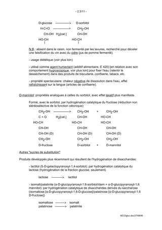 - 2.3/11 -



              D-glucose     -------------->    D-sorbitol
               H-C=O ---------------->    CH2-OH
                                         
                 CH-OH H2[cat.]           CH-OH
                                         
              HO-CH                    HO-CH
                 |                        |

       N.B.: absent dans le raisin, non fermenté par les levures, recherché pour déceler
       une falsification du vin avec du cidre (jus de pomme fermenté).

       - usage diététique (voir plus loin)

       - utilisé comme agent humectant (additif alimentaire, E 420) [en relation avec son
       comportement hygroscopique, voir plus loin] pour fixer l'eau (ralentir le
       dessèchement) dans des produits de biscuiterie, confiserie, tabacs, etc.

       - propriété spectaculaire: chaleur négative de dissolution dans l'eau, effet
       rafraîchissant sur la langue (articles de confiserie).


D-mannitol: propriétés analogues à celles du sorbitol, avec effet laxatif plus manifeste.

       Formé, avec le sorbitol, par hydrogénation catalytique du fructose (réduction non
       stéréosélective de la fonction cétonique):
             CH2-OH ---------------->    CH2-OH                 +      CH2-OH
                                                                     
             C=O       H2[cat.]          CH-OH                      HO-CH
                                                                     
          HO-CH                       HO-CH                         HO-CH
                                                                     
             CH-OH                       CH-OH                         CH-OH
                                                                     
             CH-OH (D)                   CH-OH (D)                     CH-OH (D)
                                                                     
             CH2-OH                      CH2-OH                        CH2-OH

              D-fructose                           D-sorbitol   +      D-mannitol

Autres "sucres de substitution"

Produits développés plus récemment qui résultent de l'hydrogénation de disaccharides:

       - lactitol (ß-D-galactopyranosyl-1,4-sorbitol): par hydrogénation catalytique du
       lactose (hydrogénation de la fraction glucose, seulement)

              lactose    ----------->   lactitol

       - isomalt/palatinite (α-D-glucopyranosyl-1,6-sorbitol/idem + α-D-glucopyranosyl-1,6
       mannitol): par hydrogénation catalytique de disaccharides dérivés du saccharose
       (isomaltose [α-D-glucopyranosyl-1,6-D-glucose]/palatinose [α-D-glucopyranosyl-1,6
       D-fructose])

              isomaltose ---------> isomalt
              palatinose ----------> palatinite


                                                                                AE/23gluc.doc/27/08/99
 