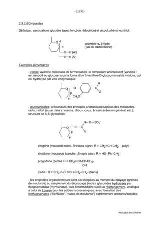 - 2.3/12 -



2.3.2.5 Glycosides

Définition: associations glucides (avec fonction réductrice) et alcool, phénol ou thiol:


                             OH                               anomérie α, β figée
                                  α                           (pas de mutarotation)
                                      O       R (Ar)
                                      S       R (Ar)


Exemples alimentaires

       - vanille: avant le processus de fermentation, le composant aromatisant (vanilline)
       est associé au glucose sous la forme d'un ß-vanilline-D-glucopyranoside inodore, qui
       est hydrolysé par voie enzymatique:
                                                            H
                                      O            O                  C
                                              β                           O
                                                   CH3O
                                          H

       - glucosinolates: précurseurs des principes aromatiques/sapides des moutardes,
       radis, raifort (aussi dans cressons, choux, colza, brassicacées en général, etc.),
       structure de ß-S-glycosides:

                                                              N   O   SO3-
                                          O         S     C
                                               β              R

                                              H

               sinigrine (moutarde noire, Brassica nigra): R = CH2=CH-CH2- (allyl)

               sinalbine (moutarde blanche, Sinapis alba): R = HO- Ph -CH2-

               progoitrine (colza): R = CH2=CH-CH-CH2-
                                               
                                               OH

               (radis): R = CH3-S-CH=CH-CH2-CH2- (trans)

       - les propriétés organoleptiques sont développées au moment du broyage (graines
       de moutarde) ou simplement du découpage (radis): glycosides hydrolysés par
       thioglucosidase (myrosinase), puis l'intermédiaire subit un réarrangement, analogue
       à celui de Lossen pour les acides hydroxamiques, avec formation des
       isothiocyanates ("Senfölen", "huiles de moutarde") extrêmement odorants/sapides:




                                                                                      AE/23gluc.doc/27/08/99
 