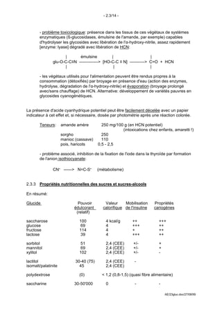 - 2.3/14 -



       - problème toxicologique: présence dans les tissus de ces végétaux de systèmes
       enzymatiques (ß-glucosidases, émulsine de l'amande, par exemple) capables
       d'hydrolyser les glycosides avec libération de l'α-hydroxy-nitrile, assez rapidement
       [enzyme: lyase] dégradé avec libération de HCN:

                     |      émulsine           |                     |
               glu-O-C-C≡N --------------> [HO-C-C ≡ N] -----------> C=O + HCN
                     |                          |                    |

       - les végétaux utilisés pour l'alimentation peuvent être rendus propres à la
       consommation (détoxifiés) par broyage en présence d'eau (action des enzymes,
       hydrolyse, dégradation de l'α-hydroxy-nitrile) et évaporation (broyage prolongé
       avec/sans chauffage) de HCN. Alternative: développement de variétés pauvres en
       glycosides cyanogénétiques.


La présence d'acide cyanhydrique potentiel peut être facilement décelée avec un papier
indicateur à cet effet et, si nécessaire, dosée par photométrie après une réaction colorée.

       Teneurs:      amande amère          250 mg/100 g (en HCN potentiel)
                                                     (intoxications chez enfants, amaretti !)
                     sorgho                250
                     manioc (cassave)      110
                     pois, haricots      0,5 - 2,5

       - problème associé, inhibition de la fixation de l'iode dans la thyroïde par formation
       de l'anion isothiocyanate:

               CN- ------> N=C-S-        (métabolisme)


2.3.3 Propriétés nutritionnelles des sucres et sucres-alcools

En résumé:

Glucide                      Pouvoir        Valeur     Mobilisation      Propriétés
                           édulcorant      calorifique de l'insuline     cariogènes
                            (relatif)

saccharose                    100            4 kcal/g       ++              +++
glucose                        69            4              +++             ++
fructose                      114            4              +               ++
lactose                        39            4              +++             ++

sorbitol                      51             2,4 (CEE)       +/-            +
mannitol                      69             2,4 (CEE)       +/-            +
xylitol                       102            2,4 (CEE)       +/-            -

lactitol                    30-40 (75)       2,4 (CEE)       -
isomalt/palatinite            45             2,4 (CEE)

polydextrose                  (0)          < 1,2 (0,8-1,5) (quasi fibre alimentaire)

saccharine                 30-50'000         0               -              -

                                                                                AE/23gluc.doc/27/08/99
 