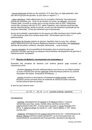 - 2.3/15 -



- pouvoir édulcorant (évalué sur des solutions 10 % dans l'eau, en règle générale): varie
peu dans le groupe des glucides, au plus dans un rapport 3 : 1

- valeur calorifique: critère déterminant pour la conception d'aliments "hypocaloriques",
polyols peu absorbés (env. 10-20 %) de manière non active, par diffusion, parcourent
l'intestin grêle, convertis en acides gras à courtes chaînes dans le colon, métabolisés
comme tels, processus très lent (3-10 h. après l'ingestion), sans réponse insulinique [les
dérivés disaccharidiques, lactitol et isomalt, ne sont que très lentement hydrolysés par les
enzymes intestinales, 10 fois plus lentement que le saccharose]

[revers de la médaille: augmentation du flux aqueux par effet osmotique dans l'intestin grêle
=> effet laxatif au-delà d'une certaine dose limite + fermentation dans le colon =>
ballonnements]

- mobilisation de l'insuline (gestion du glucose, répartition dans le sang, foie, cellules):
facteur déterminant pour les aliments diététiques destinés à l'alimentation des diabétiques
(articles de biscuiterie, confitures, chocolats, édulcorants ... aussi fructose)

- pouvoir cariogène: lié à la possibilité de fermentation dans la cavité buccale avec
production d'acides organiques qui attaquent l'émail dentaire: développement de gommes à
mâcher/sucreries "sympadent"


2.3.4 Réaction de Maillard (« brunissement non enzymatique »)

Ensemble très complexe de réactions (voir schéma général, page suivante) qui
interviennent entre:

       - glucides réducteurs (fonction aldéhyde/cétone sous forme ou non d'hémi-(a)cétal
       ou autre composé avec groupe carbonyle (acide ascorbique [vitamine C], produits
       d'oxydation des lipides, composants aromatiques ...)

       - amines primaires ou secondaires, principalement acides aminés, protéines
       [fonctions amines primaires libres en extrémité de chaîne] et autres composés
       aminés présents dans les denrées

et que l’on peut résumer ainsi:


                   ...C = O + ...N - H ------> produits (colorés, odorants)


Conséquences:

       - positives: développement de couleurs et de flaveurs (odeurs + saveurs)
       recherchées (pain frais, toasts, viandes rôties, pommes de terre frites,
       café/torréfaction [200-250°, et temps selon les goûts !], cacao/rôtissage [150°,
       temps ?], bière/touraillage du malt [4-5 h. à 80°, bières légères, à 105°, bières
       brunes], etc.)

       - négatives: développement de couleurs [pigments bruns-noir = mélanoïdines] et de
       flaveurs altérées ["off-flavors"](lait upérisé/UHT, jus de fruits pasteurisés, lait
       concentré/séché, brunissement des fruits [pommes, abricots] et des légumes

                                                                             AE/23gluc.doc/27/08/99
 