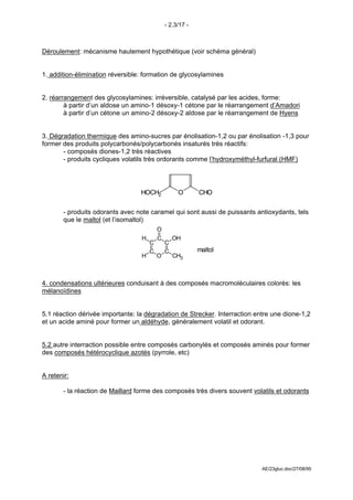 - 2.3/17 -



Déroulement: mécanisme hautement hypothétique (voir schéma général)


1. addition-élimination réversible: formation de glycosylamines


2. réarrangement des glycosylamines: irréversible, catalysé par les acides, forme:
        à partir d’un aldose un amino-1 désoxy-1 cétone par le réarrangement d’Amadori
        à partir d’un cétone un amino-2 désoxy-2 aldose par le réarrangement de Hyens


3. Dégradation thermique des amino-sucres par énolisation-1,2 ou par énolisation -1,3 pour
former des produits polycarbonés/polycarbonés insaturés très réactifs:
       - composés diones-1,2 très réactives
       - produits cycliques volatils très ordorants comme l’hydroxyméthyl-furfural (HMF)




                                  HOCH2            O       CHO

       - produits odorants avec note caramel qui sont aussi de puissants antioxydants, tels
       que le maltol (et l’isomaltol)
                                          O
                                  H       C       OH
                                      C       C
                                      C       C            maltol
                                  H       O       CH3



4. condensations ultérieures conduisant à des composés macromoléculaires colorés: les
mélanoïdines


5.1 réaction dérivée importante: la dégradation de Strecker. Interraction entre une dione-1,2
et un acide aminé pour former un aldéhyde, généralement volatil et odorant.


5.2 autre interraction possible entre composés carbonylés et composés aminés pour former
des composés hétérocyclique azotés (pyrrole, etc)


A retenir:

       - la réaction de Maillard forme des composés très divers souvent volatils et odorants




                                                                            AE/23gluc.doc/27/08/99
 