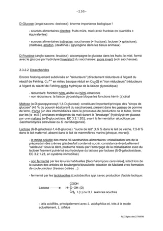 - 2.3/5 -



D-Glucose (anglo-saxons: dextrose): énorme importance biologique !

       - sources alimentaires directes: fruits mûrs, miel (avec fructose en quantités ±
       équivalentes)

       - sources alimentaires indirectes: saccharose (+ fructose), lactose (+ galactose),
       (maltose), amidon, (dextrines), (glycogène dans les tissus animaux)


D-Fructose (anglo-saxons: levulose): accompagne le glucose dans les fruits, le miel, formé
avec le glucose par hydrolyse [inversion] du saccharose: sucre inverti (voir saccharose).


2.3.2.2 Disaccharides

Encore historiquement subdivisés en "réducteurs" [directement réducteurs à l'égard du
réactif de Fehling, Cu++ en milieu basique réduit en Cu2O] et "non réducteurs" [réducteurs
à l'égard du réactif de Fehling après hydrolyse de la liaison glycosidique]:

       - réducteurs: fonction hémi-acétal ou hémi-cétal libre
       - non réducteurs: la liaison glycosidique bloque les fonctions hémi- (a)cétal

Maltose (α-D-glucopyranosyl-1,4-D-glucose): constituant important/principal des "sirops de
glucose" (46 % du pouvoir édulcorant du saccharose), présent dans les germes de pomme
de terre, d'orge (un des intermédiaires dans le processus de production de la bière, formé
par les [α- et ß-] amylases endogènes du malt durant le "brassage" [hydrolysé en glucose
par une maltase (α-D-glucosidase, EC 3.2.1.20)], avant la fermentation alcoolique par
Saccharomyces cerevisiae ou S. carlsbergensis).

Lactose (ß-D-galactosyl-1,4-D-glucose): "sucre de lait" (4,5 % dans le lait de vache, 7,5-8 %
dans le lait maternel, absent dans le lait de mammifères marins [phoque, morse]).

       - le moins soluble des mono-/di-saccharides alimentaires: cristallisation lors de la
       préparation des crèmes glacées/lait condensé sucré, consistance éventuellement
       "sableuse" sous la dent, problème résolu par l'amorçage de la cristallisation avec du
       lactose finement pulvérisé (ou hydrolyse du lactose par lactase (ß-D-galactosidase,
       EC 3.2.1.23, en système immobilisé)

       - non fermenté par les levures habituelles [Saccharomyces cerevisiae], intact lors de
       la cuisson des articles de boulangerie/biscuiterie: réaction de Maillard avec formation
       de couleur/odeur (tresses dorées ...)

       - fermenté par les lactobacilles (Lactobacillus spp.) avec production d'acide lactique:

                                    COOH
              Lactose             H C OH (D)
                                    CH3 L(+) ou D, L selon les souches


              - laits acidifiés, principalement avec L. acidophilus et, très à la mode
              actuellement, L. bifidus

                                                                              AE/23gluc.doc/27/08/99
 